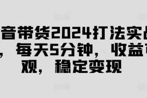 抖音带货2024打法实战课，每天5分钟，收益可观，稳定变现【揭秘】