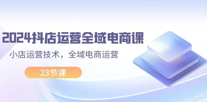 2024抖店运营-全域电商课，小店运营技术，全域电商运营（23节课）插图