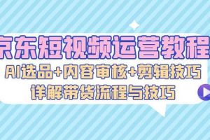 （13044期）京东短视频运营教程：AI选品+内容审核+剪辑技巧，详解带货流程与技巧