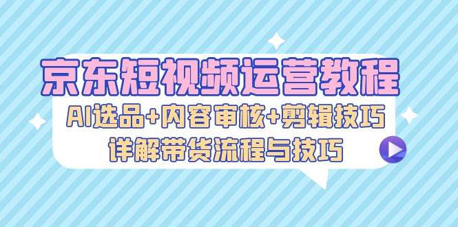 （13044期）京东短视频运营教程：AI选品+内容审核+剪辑技巧，详解带货流程与技巧插图