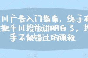 千川广告入门指南，终于有人把千川投放讲明白了，投手不能错过的课程