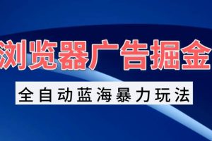 （13423期）浏览器广告掘金，全自动蓝海暴力玩法，轻松日入1000+矩阵无脑开干